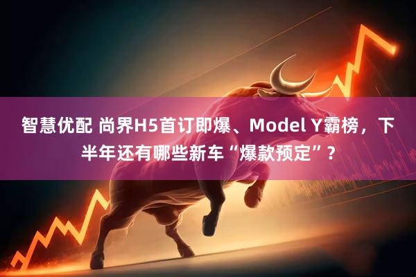智慧优配 尚界H5首订即爆、Model Y霸榜，下半年还有哪些新车“爆款预定”？