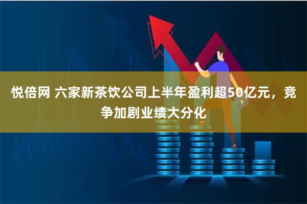 悦倍网 六家新茶饮公司上半年盈利超50亿元，竞争加剧业绩大分化