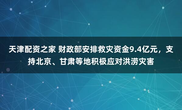 天津配资之家 财政部安排救灾资金9.4亿元，支持北京、甘肃等地积极应对洪涝灾害