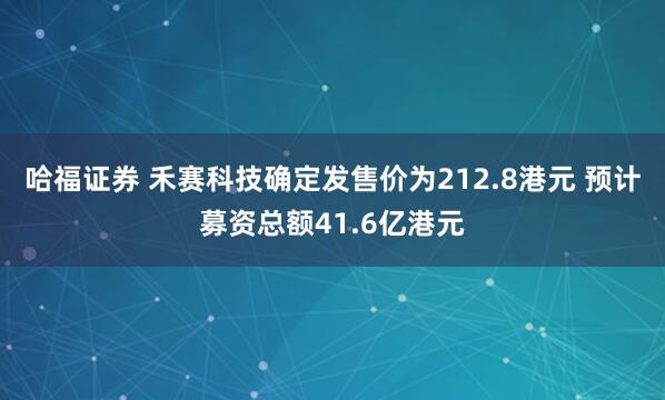 哈福证券 禾赛科技确定发售价为212.8港元 预计募资总额41.6亿港元