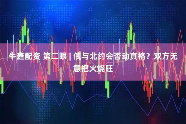 牛鑫配资 第二眼 | 俄与北约会否动真格？双方无意把火烧旺