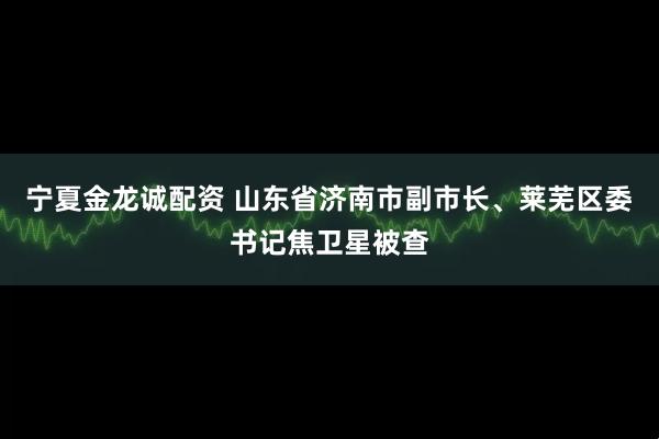 宁夏金龙诚配资 山东省济南市副市长、莱芜区委书记焦卫星被查