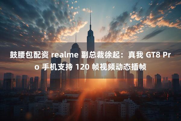 鼓腰包配资 realme 副总裁徐起：真我 GT8 Pro 手机支持 120 帧视频动态插帧