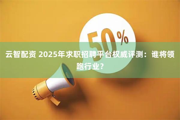 云智配资 2025年求职招聘平台权威评测：谁将领跑行业？