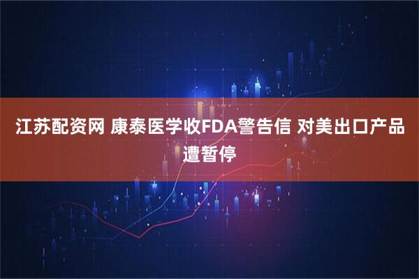 江苏配资网 康泰医学收FDA警告信 对美出口产品遭暂停