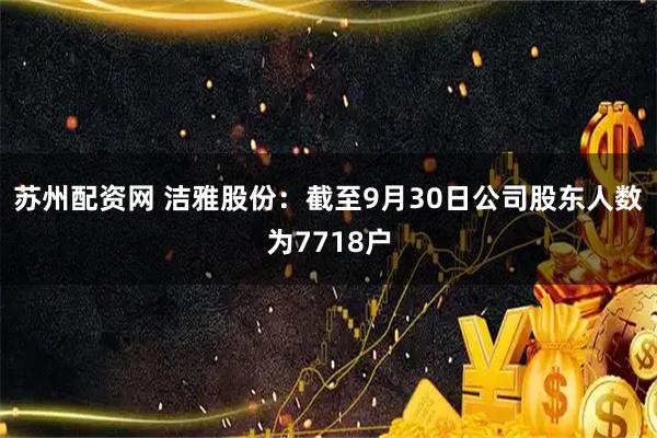 苏州配资网 洁雅股份：截至9月30日公司股东人数为7718户