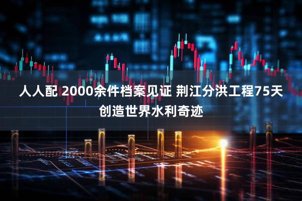 人人配 2000余件档案见证 荆江分洪工程75天创造世界水利奇迹