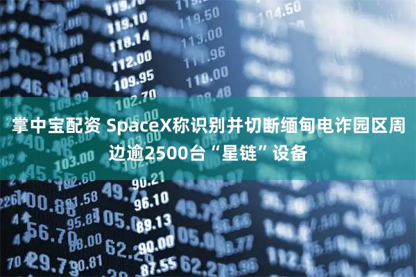 掌中宝配资 SpaceX称识别并切断缅甸电诈园区周边逾2500台“星链”设备