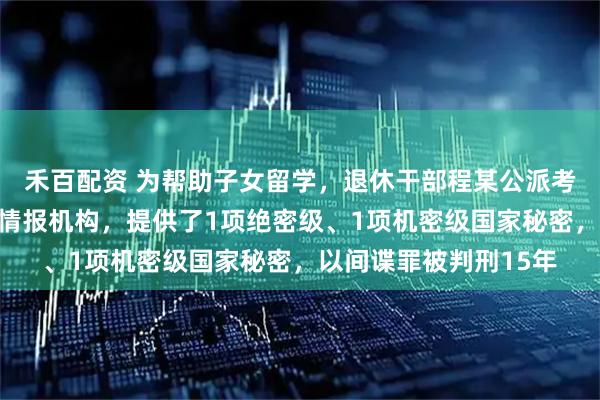 禾百配资 为帮助子女留学，退休干部程某公派考察期间主动联系境外情报机构，提供了1项绝密级、1项机密级国家秘密，以间谍罪被判刑15年