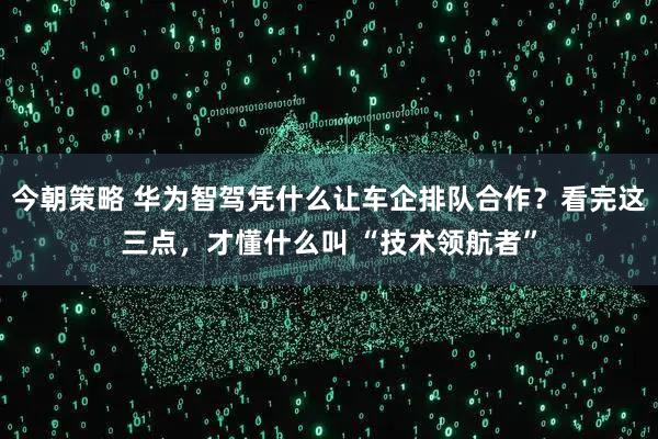 今朝策略 华为智驾凭什么让车企排队合作？看完这三点，才懂什么叫 “技术领航者”
