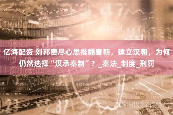 亿海配资 刘邦费尽心思推翻秦朝，建立汉朝，为何仍然选择“汉承秦制”？_秦法_制度_刑罚