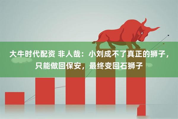 大牛时代配资 非人哉:小刘成不了真正的狮子,只能做回保安,最终变回石狮子