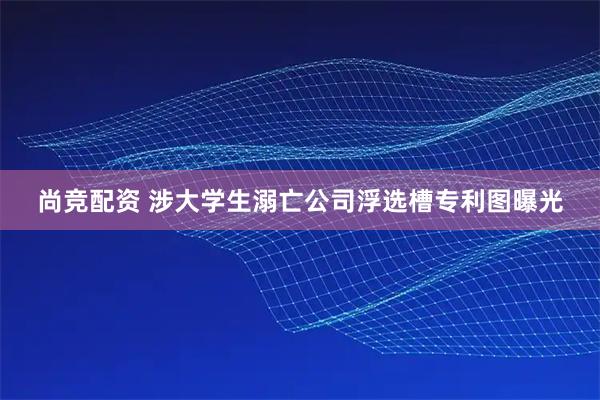 尚竞配资 涉大学生溺亡公司浮选槽专利图曝光