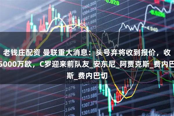 老钱庄配资 曼联重大消息：头号弃将收到报价，收入5000万欧，C罗迎来前队友_安东尼_阿贾克斯_费内巴切