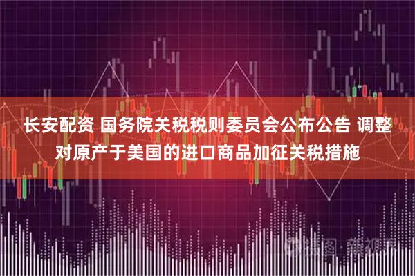 长安配资 国务院关税税则委员会公布公告 调整对原产于美国的进口商品加征关税措施