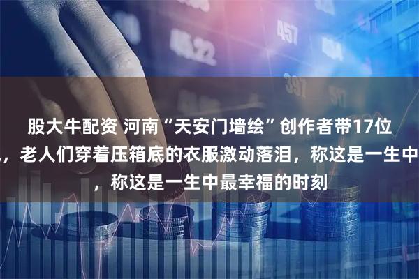 股大牛配资 河南“天安门墙绘”创作者带17位村民登上长城，老人们穿着压箱底的衣服激动落泪，称这是一生中最幸福的时刻