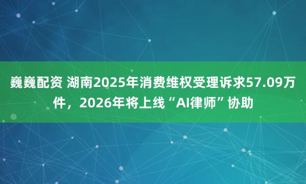 巍巍配资 湖南2025年消费维权受理诉求57.09万件，2026年将上线“AI律师”协助
