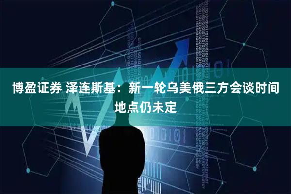 博盈证券 泽连斯基：新一轮乌美俄三方会谈时间地点仍未定