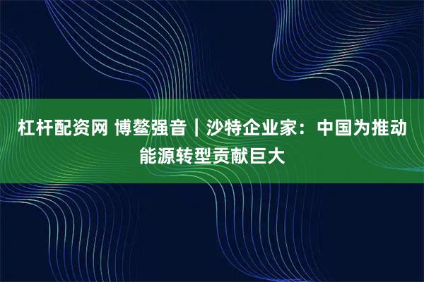 杠杆配资网 博鳌强音｜沙特企业家：中国为推动能源转型贡献巨大
