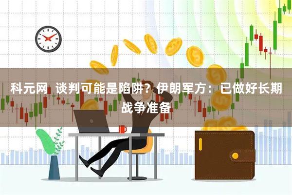 科元网  谈判可能是陷阱？伊朗军方：已做好长期战争准备