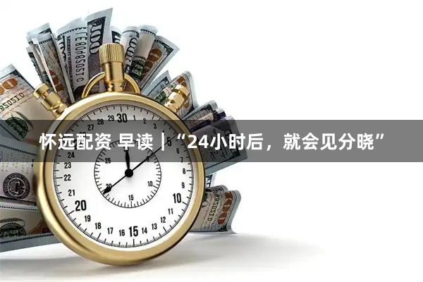 怀远配资 早读｜“24小时后，就会见分晓”