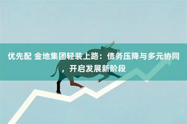 优先配 金地集团轻装上路：债务压降与多元协同，开启发展新阶段