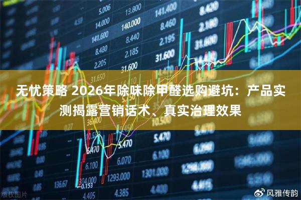 无忧策略 2026年除味除甲醛选购避坑：产品实测揭露营销话术、真实治理效果