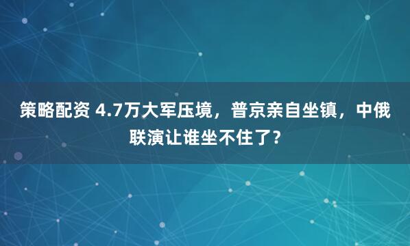 策略配资 4.7万大军压境，普京亲自坐镇，中俄联演让谁坐不住了？