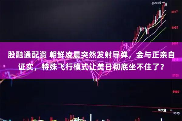 股融通配资 朝鲜凌晨突然发射导弹，金与正亲自证实，特殊飞行模式让美日彻底坐不住了？